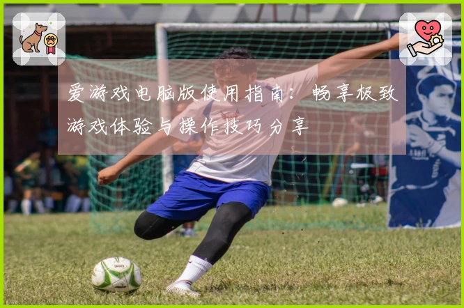 爱游戏电脑版使用指南：畅享极致游戏体验与操作技巧分享