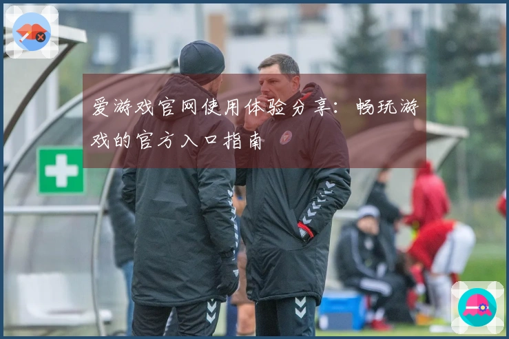 爱游戏官网使用体验分享：畅玩游戏的官方入口指南